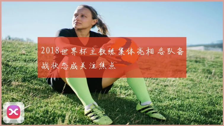 2018世界杯主教练集体亮相 各队备战状态成关注焦点