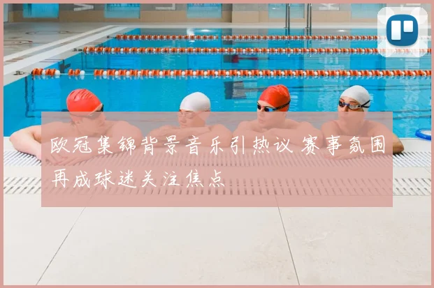 欧冠集锦背景音乐引热议 赛事氛围再成球迷关注焦点