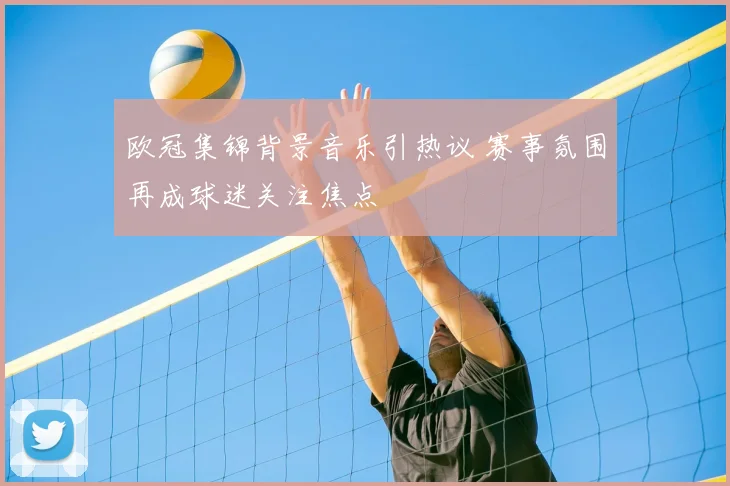 欧冠集锦背景音乐引热议 赛事氛围再成球迷关注焦点