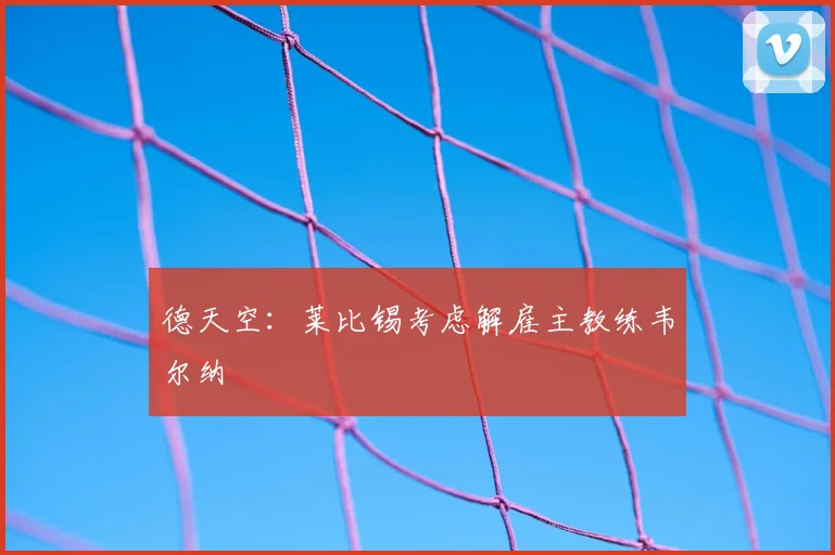 德天空:莱比锡考虑解雇主教练韦尔纳